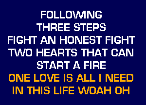 FOLLOUVING
THREE STEPS
FIGHT AN HONEST FIGHT
TWO HEARTS THAT CAN
START A FIRE
ONE LOVE IS ALL I NEED
IN THIS LIFE WOAH 0H