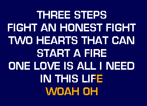 THREE STEPS
FIGHT AN HONEST FIGHT
TWO HEARTS THAT CAN

START A FIRE
ONE LOVE IS ALL I NEED

IN THIS LIFE
WOAH 0H