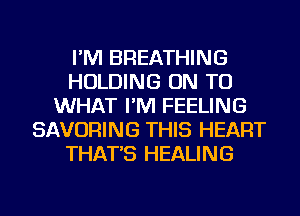 I'M BREATHING
HOLDING ON TO
WHAT I'M FEELING
SAVORING THIS HEART
THAT'S HEALING