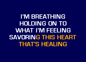 I'M BREATHING
HOLDING ON TO
WHAT I'M FEELING
SAVORING THIS HEART
THAT'S HEALING