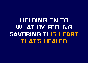 HOLDING ON TO
WHAT I'M FEELING
SAVORING THIS HEART
THAT'S HEALED