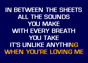 IN BETWEEN THE SHEETS
ALL THE SOUNDS
YOU MAKE
WITH EVERY BREATH
YOU TAKE
IT'S UNLIKE ANYTHING
WHEN YOU'RE LOVING ME