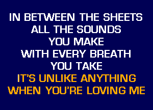 IN BETWEEN THE SHEETS
ALL THE SOUNDS
YOU MAKE
WITH EVERY BREATH
YOU TAKE
IT'S UNLIKE ANYTHING
WHEN YOU'RE LOVING ME