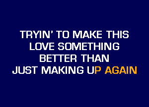 TRYIN' TO MAKE THIS
LOVE SOMETHING
BETTER THAN
JUST MAKING UP AGAIN