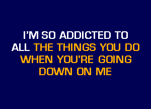 I'M SO ADDICTED TO
ALL THE THINGS YOU DO
WHEN YOU'RE GOING
DOWN ON ME