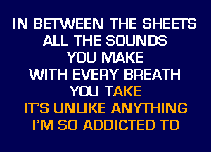 IN BETWEEN THE SHEETS
ALL THE SOUNDS
YOU MAKE
WITH EVERY BREATH
YOU TAKE
IT'S UNLIKE ANYTHING
I'M SO ADDICTED TU