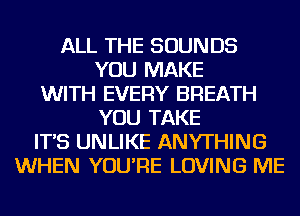 ALL THE SOUNDS
YOU MAKE
WITH EVERY BREATH
YOU TAKE
IT'S UNLIKE ANYTHING
WHEN YOU'RE LOVING ME