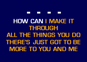 HOW CAN I MAKE IT
THROUGH
ALL THE THINGS YOU DO
THERE'S JUST GOT TO BE
MORE TO YOU AND ME