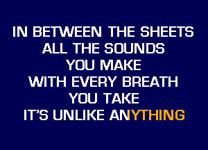 IN BETWEEN THE SHEETS
ALL THE SOUNDS
YOU MAKE
WITH EVERY BREATH
YOU TAKE
IT'S UNLIKE ANYTHING