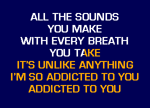 ALL THE SOUNDS
YOU MAKE
WITH EVERY BREATH
YOU TAKE
IT'S UNLIKE ANYTHING
I'M SO ADDICTED TO YOU
ADDICTED TO YOU