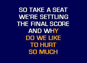 SO TAKE A SEAT
WE'RE SE'ITLING
THE FINAL SCORE
AND WHY
DO WE LIKE
TO HURT

SO MUCH I