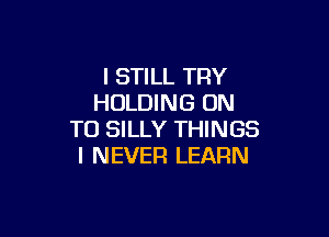 I STILL TRY
HOLDING ON

TO SILLY THINGS
I NEVER LEARN