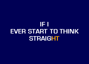 IF I
EVER START TO THINK

STRAIGHT
