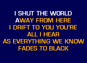 I SHUT THE WORLD
AWAY FROM HERE
I DRIFT TO YOU YOU'RE
ALL I HEAR
AS EVERYTHING WE KNOW
FADES TU BLACK