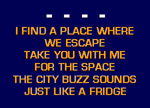 I FIND A PLACE WHERE
WE ESCAPE
TAKE YOU WITH ME
FOR THE SPACE
THE CITY BUZZ SOUNDS
JUST LIKE A FRIDGE