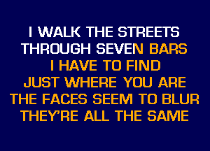 I WALK THE STREETS
THROUGH SEVEN BARS
I HAVE TO FIND
JUST WHERE YOU ARE
THE FACES SEEM TO BLUR
THEYRE ALL THE SAME