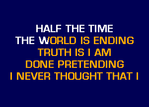 HALF THE TIME
THE WORLD IS ENDING
TRUTH IS I AM
DONE PRETENDING
I NEVER THOUGHT THAT I