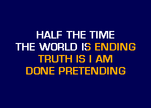 HALF THE TIME
THE WORLD IS ENDING
TRUTH IS I AM
DONE PRETENDING