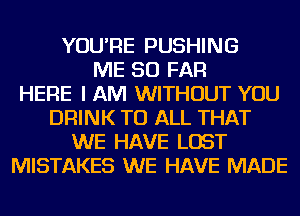 YOU'RE PUSHING
ME SO FAR
HERE I AM WITHOUT YOU
DRINK TO ALL THAT
WE HAVE LOST
MISTAKES WE HAVE MADE