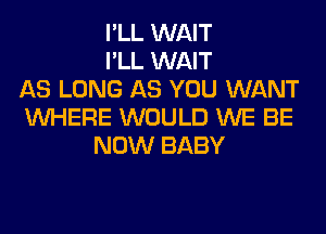 I'LL WAIT
I'LL WAIT
AS LONG AS YOU WANT
WHERE WOULD WE BE
NOW BABY