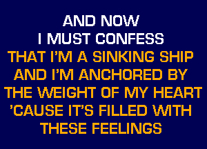 AND NOW
I MUST CONFESS
THAT I'M A SINKING SHIP
AND I'M ANCHORED BY
THE WEIGHT OF MY HEART
'CAUSE ITS FILLED WITH
THESE FEELINGS