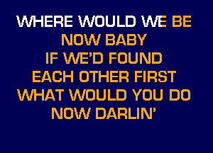 WHERE WOULD WE BE
NOW BABY
IF WE'D FOUND
EACH OTHER FIRST
WHAT WOULD YOU DO
NOW DARLIN'