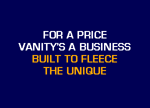 FOR A PRICE
VANIWS A BUSINESS
BUILT T0 FLEECE
THE UNIQUE

g