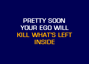 PRE1TY SOON
YOUR EGO WILL

KILL WHAT'S LEFT
INSIDE