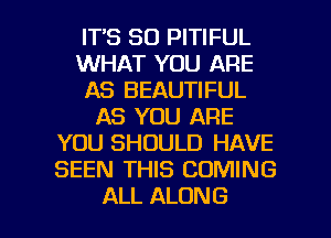 ITS SO PITIFUL
WHAT YOU ARE
AS BEAUTIFUL
AS YOU ARE
YOU SHOULD HAVE
SEEN THIS COMING

ALL ALONG l