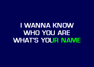 I WANNA KNOW
WHO YOU ARE

WHAT'S YOUR NAME