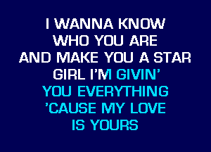 I WANNA KNOW
WHO YOU ARE
AND MAKE YOU A STAR
GIRL I'M GIVIN'
YOU EVERYTHING
'CAUSE MY LOVE
IS YOURS