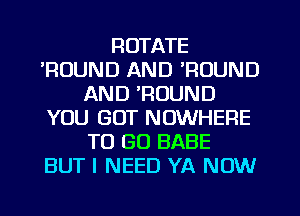 ROTATE
POUND AND 'ROUND
AND 'ROUND
YOU GOT NOWHERE
TO GO BABE
BUT I NEED YA NOW