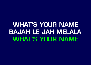 WHAT'S YOUR NAME
BAJAH LE JAH MELALA
WHAT'S YOUR NAME