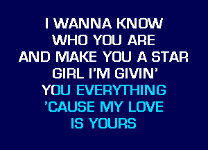 I WANNA KNOW
WHO YOU ARE
AND MAKE YOU A STAR
GIRL I'M GIVIN'
YOU EVERYTHING
'CAUSE MY LOVE
IS YOURS