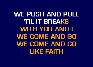 WE PUSH AND PULL
'TIL IT BREAKS
WITH YOU AND I
WE COME AND (30
WE COME AND GO
LIKE FAITH