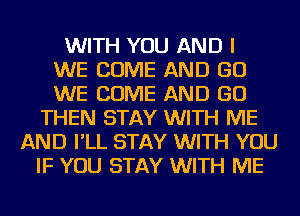 WITH YOU AND I
WE COME AND GO
WE COME AND GO
THEN STAY WITH ME
AND I'LL STAY WITH YOU
IF YOU STAY WITH ME