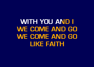WITH YOU AND I
WE COME AND GO

WE COME AND GO
LIKE FAITH