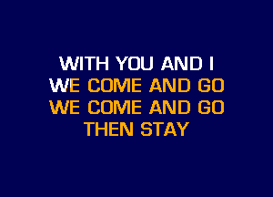 WITH YOU AND I
WE COME AND GO

WE COME AND GO
THEN STAY