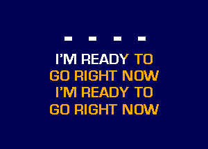I'M READY TO

GO RIGHT NOW
I'M READY TO

GO RIGHT NOW