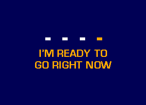 I'M READY TO
GO RIGHT NOW