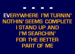 EVERYWHERE I'M TURNIN'
NOTHIN'SEEMS COMPLETE
I STAND UP AND
I'M SEARCHIN'

FOR THE BETTER
PART OF ME