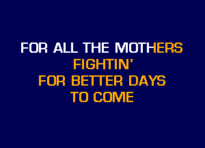 FOR ALL THE MOTHERS
FIGHTIN'

FOR BETTER DAYS
TO COME