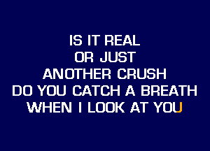 IS IT REAL
OR JUST
ANOTHER CRUSH
DO YOU CATCH A BREATH
WHEN I LOOK AT YOU