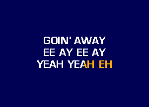 GOIN' AWAY
EE AY EE AY

YEAH YEAH EH