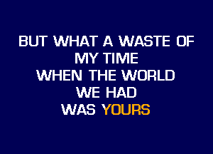 BUT WHAT A WASTE OF
MY TIME
WHEN THE WORLD
WE HAD
WAS YOURS