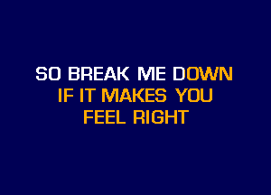 SO BREAK ME DOWN
IF IT MAKES YOU

FEEL RIGHT