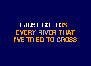 I JUST GOT LOST
EVERY RIVER THAT
I'VE TRIED TO CROSS