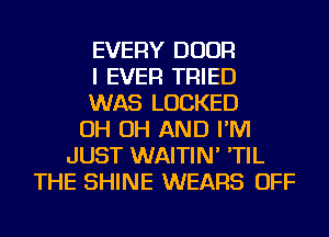 EVERY DOOR
I EVER TRIED
WAS LOCKED
OH OH AND I'M
JUST WAITIN' 'TIL
THE SHINE WEARS OFF