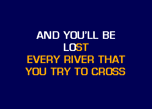 AND YOULL BE
LOST

EVERY RIVER THAT
YOU TRY TO CROSS