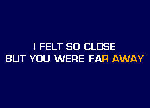 I FELT SD CLOSE

BUT YOU WERE FAR AWAY